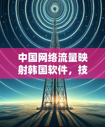 中国网络流量映射韩国软件,技术与伦理的交锋 中国网络流量映射韩国软件,技术与伦理的交锋