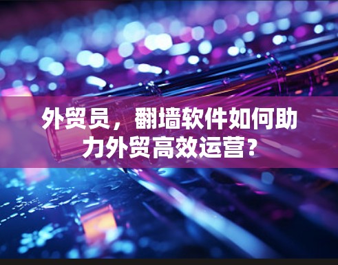 外贸员，<strong>翻墙</strong>软件如何助力外贸高效运营？
