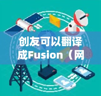 创友可以翻译成Fusion（网络爬虫、内容聚合或爬虫工具）以下是一些常见的Fusion翻墙软件推荐，供您参考