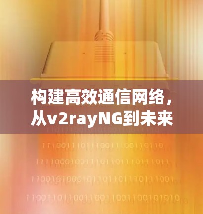 构建高效通信网络,从v2rayNG到未来的技术革命 构建高效通信网络,从v2rayNG到未来的技术革命