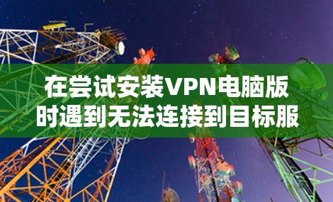 在尝试安装VPN电脑版时遇到无法连接到目标服务器的问题，可以按照以下步骤逐步排查和解决