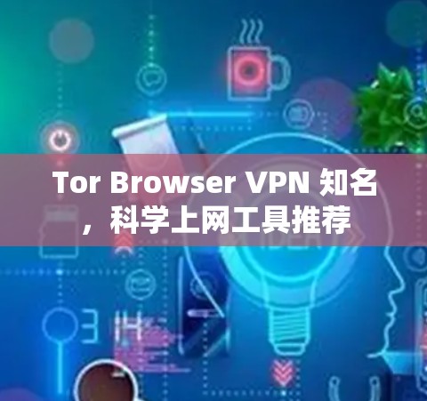Tor Browser VPN 知名，<strong>科学上网</strong>工具推荐