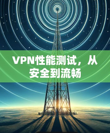 VPN性能测试,从安全到流畅 VPN性能测试,从安全到流畅
