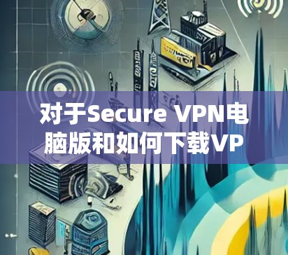 对于Secure VPN电脑版和如何下载VPN软件，以下是详细的步骤和信息