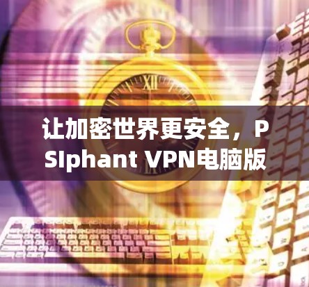 让加密世界更安全,PSIphant VPN电脑版的全貌解析 让加密世界更安全,PSIphant VPN电脑版的全貌解析
