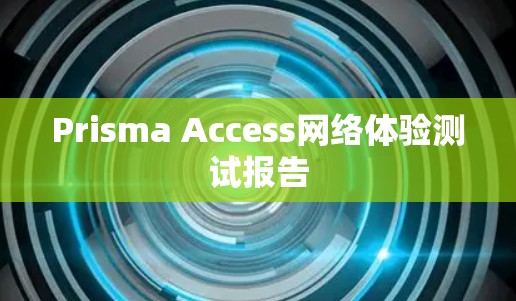 Prisma Access网络体验测试报告 Prisma Access网络体验测试报告