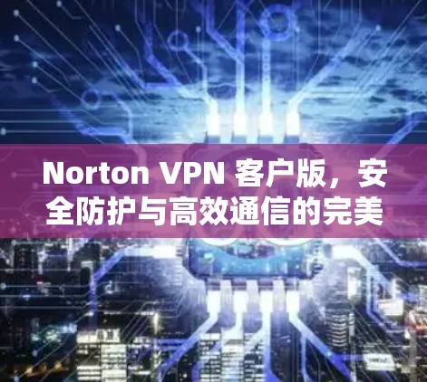 Norton VPN 客户版,安全防护与高效通信的完美结合 Norton VPN 客户版,安全防护与高效通信的完美结合