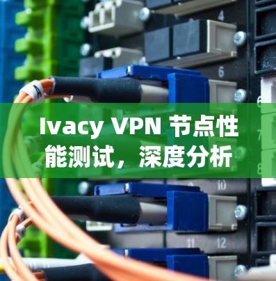 Ivacy VPN 节点性能测试,深度分析与优化建议 Ivacy VPN 节点性能测试,深度分析与优化建议