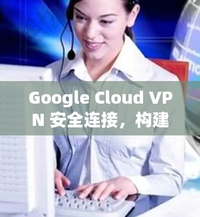 Google Cloud VPN 安全连接，构建一个可靠的安全网络