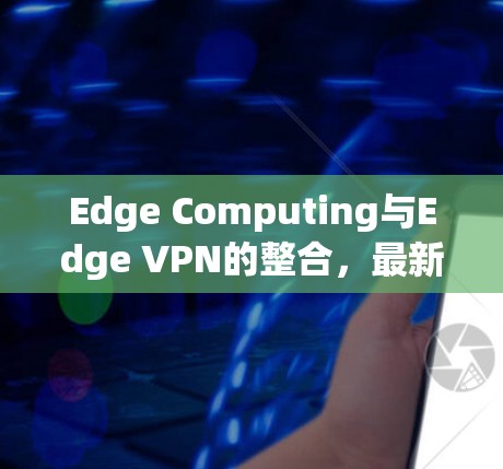 Edge Computing与Edge VPN的整合，最新解决方案