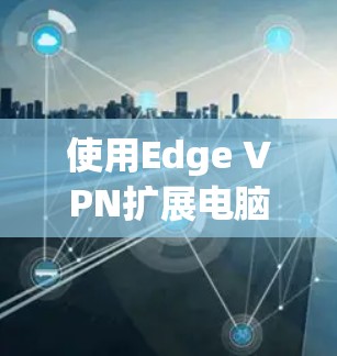 使用Edge VPN扩展电脑浏览器是一个安全且实用的解决方案，可以帮助您访问互联网而不被VPN防火墙拦截。以下是详细的步骤指南，帮助您高效地使用Edge VPN